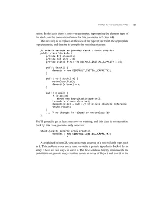 ITEM 26: FAVOR GENERIC TYPES    125


ration. In this case there is one type parameter, representing the element type of
the stack, and the conventional name for this parameter is E (Item 44).
     The next step is to replace all the uses of the type Object with the appropriate
type parameter, and then try to compile the resulting program:

    // Initial attempt to generify Stack = won’t compile!
    public class Stack<E> {
        private E[] elements;
        private int size = 0;
        private static final int DEFAULT_INITIAL_CAPACITY = 16;

         public Stack() {
             elements = new E[DEFAULT_INITIAL_CAPACITY];
         }

         public void push(E e) {
             ensureCapacity();
             elements[size++] = e;
         }

         public E pop() {
             if (size==0)
                 throw new EmptyStackException();
             E result = elements[--size];
             elements[size] = null; // Eliminate obsolete reference
             return result;
         }
         ... // no changes in isEmpty or ensureCapacity
    }

You’ll generally get at least one error or warning, and this class is no exception.
Luckily, this class generates only one error:

    Stack.java:8: generic array creation
            elements = new E[DEFAULT_INITIAL_CAPACITY];
                       ^

    As explained in Item 25, you can’t create an array of a non-reifiable type, such
as E. This problem arises every time you write a generic type that is backed by an
array. There are two ways to solve it. The first solution directly circumvents the
prohibition on generic array creation: create an array of Object and cast it to the
 