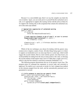 ITEM 26: FAVOR GENERIC TYPES     127


    Because E is a non-reifiable type, there’s no way the compiler can check the
cast at runtime. Again, you can easily prove to yourself that the unchecked cast is
safe, so it’s appropriate to suppress the warning. In line with the advice of Item 24,
we suppress the warning only on the assignment that contains the unchecked cast,
not on the entire pop method:

    // Appropriate suppression of unchecked warning
    public E pop() {
        if (size==0)
            throw new EmptyStackException();

         // push requires elements to be of type E, so cast is correct
         @SuppressWarnings("unchecked") E result =
             (E) elements[--size];

         elements[size] = null; // Eliminate obsolete reference
         return result;
    }

    Which of the two techniques you choose for dealing with the generic array
creation error is largely a matter of taste. All other things being equal, it is riskier
to suppress an unchecked cast to an array type than to a scalar type, which would
suggest the second solution. But in a more realistic generic class than Stack, you
would probably be reading from the array at many points in the code, so choosing
the second solution would require many casts to E rather than a single cast to E[],
which is why the first solution is used more commonly [Naftalin07, 6.7].
    The following program demonstrates the use of our generic Stack class. The
program prints its command line arguments in reverse order and converted to
uppercase. No explicit cast is necessary to invoke String’s toUpperCase method
on the elements popped from the stack, and the automatically generated cast is
guaranteed to succeed:

    // Little program to exercise our generic Stack
    public static void main(String[] args) {
        Stack<String> stack = new Stack<String>();
        for (String arg : args)
            stack.push(arg);
        while (!stack.isEmpty())
            System.out.println(stack.pop().toUpperCase());
    }
 