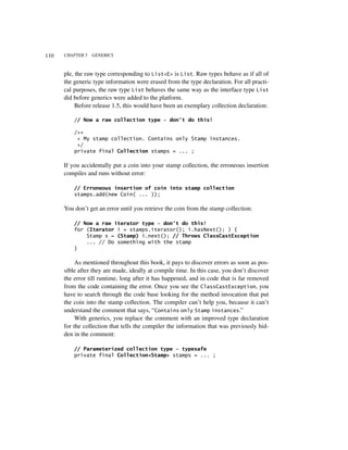 110   CHAPTER 5   GENERICS



      ple, the raw type corresponding to List<E> is List. Raw types behave as if all of
      the generic type information were erased from the type declaration. For all practi-
      cal purposes, the raw type List behaves the same way as the interface type List
      did before generics were added to the platform.
           Before release 1.5, this would have been an exemplary collection declaration:

          // Now a raw collection type - don't do this!

          /**
           * My stamp collection. Contains only Stamp instances.
           */
          private final Collection stamps = ... ;

      If you accidentally put a coin into your stamp collection, the erroneous insertion
      compiles and runs without error:

          // Erroneous insertion of coin into stamp collection
          stamps.add(new Coin( ... ));

      You don’t get an error until you retrieve the coin from the stamp collection:

          // Now a raw iterator type - don't do this!
          for (Iterator i = stamps.iterator(); i.hasNext(); ) {
              Stamp s = (Stamp) i.next(); // Throws ClassCastException
              ... // Do something with the stamp
          }

           As mentioned throughout this book, it pays to discover errors as soon as pos-
      sible after they are made, ideally at compile time. In this case, you don’t discover
      the error till runtime, long after it has happened, and in code that is far removed
      from the code containing the error. Once you see the ClassCastException, you
      have to search through the code base looking for the method invocation that put
      the coin into the stamp collection. The compiler can’t help you, because it can’t
      understand the comment that says, “Contains only Stamp instances.”
           With generics, you replace the comment with an improved type declaration
      for the collection that tells the compiler the information that was previously hid-
      den in the comment:

          // Parameterized collection type - typesafe
          private final Collection<Stamp> stamps = ... ;
 
