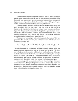 128   CHAPTER 5   GENERICS



           The foregoing example may appear to contradict Item 25, which encourages
      the use of lists in preference to arrays. It is not always possible or desirable to use
      lists inside your generic types. Java doesn’t support lists natively, so some generic
      types, such as ArrayList, must be implemented atop arrays. Other generic types,
      such as HashMap, are implemented atop arrays for performance.
           The great majority of generic types are like our Stack example in that their
      type parameters have no restrictions: you can create a Stack<Object>,
      Stack<int[]>, Stack<List<String>>, or a Stack of any other object reference
      type. Note that you can’t create a Stack of a primitive type: trying to create a
      Stack<int> or Stack<double> will result in a compile-time error. This is a fun-
      damental limitation of Java’s generic type system. You can work around this
      restriction by using boxed primitive types (Item 49).
           There are some generic types that restrict the permissible values of their type
      parameters. For example, consider java.util.concurrent.DelayQueue, whose
      declaration looks like this:

          class DelayQueue<E extends Delayed> implements BlockingQueue<E>;


      The type parameter list (<E extends Delayed>) requires that the actual type
      parameter E must be a subtype of java.util.concurrent.Delayed. This allows
      the DelayQueue implementation and its clients to take advantage of Delayed
      methods on the elements of a DelayQueue, without the need for explicit casting or
      the risk of a ClassCastException. The type parameter E is known as a bounded
      type parameter. Note that the subtype relation is defined so that every type is a
      subtype of itself [JLS, 4.10], so it is legal to create a DelayQueue<Delayed>.
          In summary, generic types are safer and easier to use than types that require
      casts in client code. When you design new types, make sure that they can be used
      without such casts. This will often mean making the types generic. Generify your
      existing types as time permits. This will make life easier for new users of these
      types without breaking existing clients (Item 23).
 
