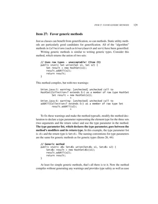 ITEM 27: FAVOR GENERIC METHODS     129


Item 27: Favor generic methods

Just as classes can benefit from generification, so can methods. Static utility meth-
ods are particularly good candidates for generification. All of the “algorithm”
methods in Collections (such as binarySearch and sort) have been generified.
    Writing generic methods is similar to writing generic types. Consider this
method, which returns the union of two sets:

    // Uses raw types - unacceptable! (Item 23)
    public static Set union(Set s1, Set s2) {
        Set result = new HashSet(s1);
        result.addAll(s2);
        return result;
    }

This method compiles, but with two warnings:

    Union.java:5: warning: [unchecked] unchecked call to
    HashSet(Collection<? extends E>) as a member of raw type HashSet
            Set result = new HashSet(s1);
                         ^
    Union.java:6: warning: [unchecked] unchecked call to
    addAll(Collection<? extends E>) as a member of raw type Set
            result.addAll(s2);
                         ^

     To fix these warnings and make the method typesafe, modify the method dec-
laration to declare a type parameter representing the element type for the three sets
(two arguments and the return value) and use the type parameter in the method.
The type parameter list, which declares the type parameter, goes between the
method’s modifiers and its return type. In this example, the type parameter list
is <E> and the return type is Set<E>. The naming conventions for type parameters
are the same for generic methods as for generic types (Items 26, 44):

    // Generic method
    public static <E> Set<E> union(Set<E> s1, Set<E> s2) {
        Set<E> result = new HashSet<E>(s1);
        result.addAll(s2);
        return result;
    }

   At least for simple generic methods, that’s all there is to it. Now the method
compiles without generating any warnings and provides type safety as well as ease
 