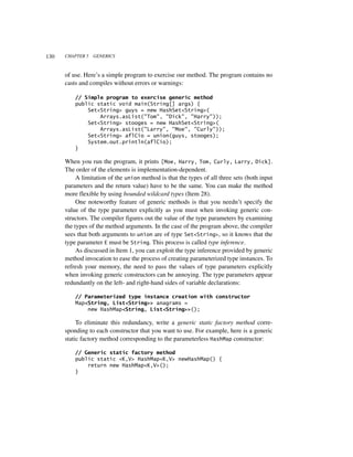 130   CHAPTER 5   GENERICS



      of use. Here’s a simple program to exercise our method. The program contains no
      casts and compiles without errors or warnings:

          // Simple program to exercise generic method
          public static void main(String[] args) {
              Set<String> guys = new HashSet<String>(
                  Arrays.asList("Tom", "Dick", "Harry"));
              Set<String> stooges = new HashSet<String>(
                  Arrays.asList("Larry", "Moe", "Curly"));
              Set<String> aflCio = union(guys, stooges);
              System.out.println(aflCio);
          }

      When you run the program, it prints [Moe, Harry, Tom, Curly, Larry, Dick].
      The order of the elements is implementation-dependent.
           A limitation of the union method is that the types of all three sets (both input
      parameters and the return value) have to be the same. You can make the method
      more flexible by using bounded wildcard types (Item 28).
           One noteworthy feature of generic methods is that you needn’t specify the
      value of the type parameter explicitly as you must when invoking generic con-
      structors. The compiler figures out the value of the type parameters by examining
      the types of the method arguments. In the case of the program above, the compiler
      sees that both arguments to union are of type Set<String>, so it knows that the
      type parameter E must be String. This process is called type inference.
           As discussed in Item 1, you can exploit the type inference provided by generic
      method invocation to ease the process of creating parameterized type instances. To
      refresh your memory, the need to pass the values of type parameters explicitly
      when invoking generic constructors can be annoying. The type parameters appear
      redundantly on the left- and right-hand sides of variable declarations:

          // Parameterized type instance creation with constructor
          Map<String, List<String>> anagrams =
              new HashMap<String, List<String>>();

           To eliminate this redundancy, write a generic static factory method corre-
      sponding to each constructor that you want to use. For example, here is a generic
      static factory method corresponding to the parameterless HashMap constructor:

          // Generic static factory method
          public static <K,V> HashMap<K,V> newHashMap() {
              return new HashMap<K,V>();
          }
 