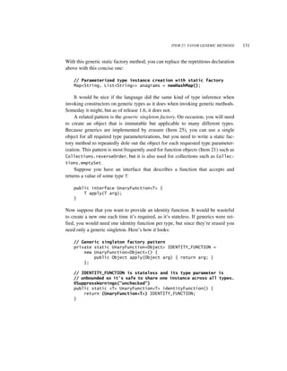 ITEM 27: FAVOR GENERIC METHODS     131


With this generic static factory method, you can replace the repetitious declaration
above with this concise one:

    // Parameterized type instance creation with static factory
    Map<String, List<String>> anagrams = newHashMap();

     It would be nice if the language did the same kind of type inference when
invoking constructors on generic types as it does when invoking generic methods.
Someday it might, but as of release 1.6, it does not.
     A related pattern is the generic singleton factory. On occasion, you will need
to create an object that is immutable but applicable to many different types.
Because generics are implemented by erasure (Item 25), you can use a single
object for all required type parameterizations, but you need to write a static fac-
tory method to repeatedly dole out the object for each requested type parameter-
ization. This pattern is most frequently used for function objects (Item 21) such as
Collections.reverseOrder, but it is also used for collections such as Collec-
tions.emptySet.
     Suppose you have an interface that describes a function that accepts and
returns a value of some type T:

    public interface UnaryFunction<T> {
        T apply(T arg);
    }

Now suppose that you want to provide an identity function. It would be wasteful
to create a new one each time it’s required, as it’s stateless. If generics were rei-
fied, you would need one identity function per type, but since they’re erased you
need only a generic singleton. Here’s how it looks:

    // Generic singleton factory pattern
    private static UnaryFunction<Object> IDENTITY_FUNCTION =
        new UnaryFunction<Object>() {
            public Object apply(Object arg) { return arg; }
        };

    // IDENTITY_FUNCTION is stateless and its type parameter is
    // unbounded so it's safe to share one instance across all types.
    @SuppressWarnings("unchecked")
    public static <T> UnaryFunction<T> identityFunction() {
        return (UnaryFunction<T>) IDENTITY_FUNCTION;
    }
 