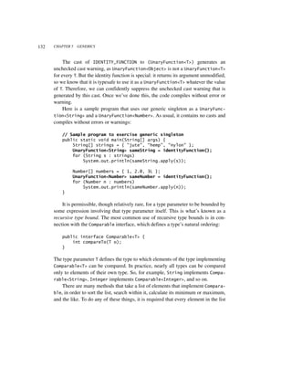 132   CHAPTER 5   GENERICS



           The cast of IDENTITY_FUNCTION to (UnaryFunction<T>) generates an
      unchecked cast warning, as UnaryFunction<Object> is not a UnaryFunction<T>
      for every T. But the identity function is special: it returns its argument unmodified,
      so we know that it is typesafe to use it as a UnaryFunction<T> whatever the value
      of T. Therefore, we can confidently suppress the unchecked cast warning that is
      generated by this cast. Once we’ve done this, the code compiles without error or
      warning.
           Here is a sample program that uses our generic singleton as a UnaryFunc-
      tion<String> and a UnaryFunction<Number>. As usual, it contains no casts and
      compiles without errors or warnings:

          // Sample program to exercise generic singleton
          public static void main(String[] args) {
              String[] strings = { "jute", "hemp", "nylon" };
              UnaryFunction<String> sameString = identityFunction();
              for (String s : strings)
                  System.out.println(sameString.apply(s));

               Number[] numbers = { 1, 2.0, 3L };
               UnaryFunction<Number> sameNumber = identityFunction();
               for (Number n : numbers)
                   System.out.println(sameNumber.apply(n));
          }

          It is permissible, though relatively rare, for a type parameter to be bounded by
      some expression involving that type parameter itself. This is what’s known as a
      recursive type bound. The most common use of recursive type bounds is in con-
      nection with the Comparable interface, which defines a type’s natural ordering:

          public interface Comparable<T> {
              int compareTo(T o);
          }

      The type parameter T defines the type to which elements of the type implementing
      Comparable<T> can be compared. In practice, nearly all types can be compared
      only to elements of their own type. So, for example, String implements Compa-
      rable<String>, Integer implements Comparable<Integer>, and so on.
          There are many methods that take a list of elements that implement Compara-
      ble, in order to sort the list, search within it, calculate its minimum or maximum,
      and the like. To do any of these things, it is required that every element in the list
 