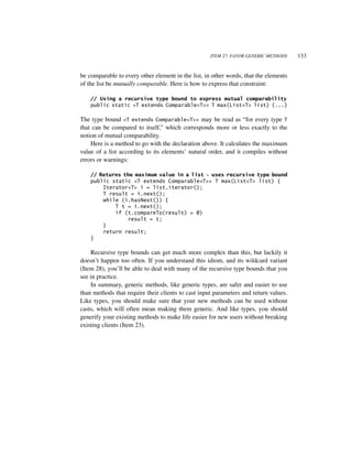 ITEM 27: FAVOR GENERIC METHODS    133


be comparable to every other element in the list, in other words, that the elements
of the list be mutually comparable. Here is how to express that constraint:

    // Using a recursive type bound to express mutual comparability
    public static <T extends Comparable<T>> T max(List<T> list) {...}

The type bound <T extends Comparable<T>> may be read as “for every type T
that can be compared to itself,” which corresponds more or less exactly to the
notion of mutual comparability.
    Here is a method to go with the declaration above. It calculates the maximum
value of a list according to its elements’ natural order, and it compiles without
errors or warnings:

    // Returns the maximum value in a list - uses recursive type bound
    public static <T extends Comparable<T>> T max(List<T> list) {
        Iterator<T> i = list.iterator();
        T result = i.next();
        while (i.hasNext()) {
            T t = i.next();
            if (t.compareTo(result) > 0)
                result = t;
        }
        return result;
    }

    Recursive type bounds can get much more complex than this, but luckily it
doesn’t happen too often. If you understand this idiom, and its wildcard variant
(Item 28), you’ll be able to deal with many of the recursive type bounds that you
see in practice.
    In summary, generic methods, like generic types, are safer and easier to use
than methods that require their clients to cast input parameters and return values.
Like types, you should make sure that your new methods can be used without
casts, which will often mean making them generic. And like types, you should
generify your existing methods to make life easier for new users without breaking
existing clients (Item 23).
 