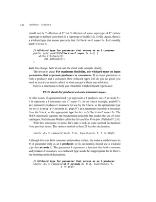 136   CHAPTER 5   GENERICS



      should not be “collection of E” but “collection of some supertype of E” (where
      supertype is defined such that E is a supertype of itself [JLS, 4.10]). Again, there is
      a wildcard type that means precisely that: Collection<? super E>. Let’s modify
      popAll to use it:

          // Wildcard type for parameter that serves as an E consumer
          public void popAll(Collection<? super E> dst) {
              while (!isEmpty())
                  dst.add(pop());
          }

      With this change, both Stack and the client code compile cleanly.
          The lesson is clear. For maximum flexibility, use wildcard types on input
      parameters that represent producers or consumers. If an input parameter is
      both a producer and a consumer, then wildcard types will do you no good: you
      need an exact type match, which is what you get without any wildcards.
          Here is a mnemonic to help you remember which wildcard type to use:

                   PECS stands for producer-extends, consumer-super.

      In other words, if a parameterized type represents a T producer, use <? extends T>;
      if it represents a T consumer, use <? super T>. In our Stack example, pushAll’s
      src parameter produces E instances for use by the Stack, so the appropriate type
      for src is Iterable<? extends E>; popAll’s dst parameter consumes E instances
      from the Stack, so the appropriate type for dst is Collection<? super E>. The
      PECS mnemonic captures the fundamental principle that guides the use of wild-
      card types. Naftalin and Wadler call it the Get and Put Principle [Naftalin07, 2.4].
            With this mnemonic in mind, let’s take a look at some method declarations
      from previous items. The reduce method in Item 25 has this declaration:

          static <E> E reduce(List<E> list, Function<E> f, E initVal)


      Although lists can both consume and produce values, the reduce method uses its
      list parameter only as an E producer, so its declaration should use a wildcard
      type that extends E. The parameter f represents a function that both consumes
      and produces E instances, so a wildcard type would be inappropriate for it. Here’s
      the resulting method declaration:

          // Wildcard type for parameter that serves as an E producer
          static <E> E reduce(List<? extends E> list, Function<E> f,
                              E initVal)
 