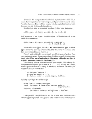 ITEM 28: USE BOUNDED WILDCARDS TO INCREASE API FLEXIBILITY    137


   And would this change make any difference in practice? As it turns out, it
would. Suppose you have a List<Integer>, and you want to reduce it with a
Function<Number>. This would not compile with the original declaration, but it
does once you add the bounded wildcard type.
   Now let’s look at the union method from Item 27. Here is the declaration:

    public static <E> Set<E> union(Set<E> s1, Set<E> s2)


Both parameters, s1 and s2, are E producers, so the PECS mnemonic tells us that
the declaration should be:

    public static <E> Set<E> union(Set<? extends E> s1,
                                   Set<? extends E> s2)

    Note that the return type is still Set<E>. Do not use wildcard types as return
types. Rather than providing additional flexibility for your users, it would force
them to use wildcard types in client code.
    Properly used, wildcard types are nearly invisible to users of a class. They
cause methods to accept the parameters they should accept and reject those they
should reject. If the user of a class has to think about wildcard types, there is
probably something wrong with the class’s API.
    Unfortunately, the type inference rules are quite complex. They take up six-
teen pages in the language specification [JLS, 15.12.2.7–8], and they don’t always
do what you want them to. Looking at the revised declaration for union, you
might think that you could do this:

         Set<Integer> integers = ... ;
         Set<Double> doubles = ... ;
         Set<Number> numbers = union(integers, doubles);

If you try it you’ll get this error message:

    Union.java:14: incompatible types
    found : Set<Number & Comparable<? extends Number &
                                              Comparable<?>>>
    required: Set<Number>
            Set<Number> numbers = union(integers, doubles);
                                       ^

    Luckily there is a way to deal with this sort of error. If the compiler doesn’t
infer the type that you wish it had, you can tell it what type to use with an explicit
 