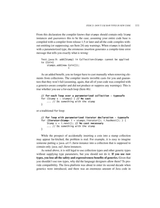ITEM 23: DON’T USE RAW TYPES IN NEW CODE    111


From this declaration the compiler knows that stamps should contain only Stamp
instances and guarantees this to be the case, assuming your entire code base is
compiled with a compiler from release 1.5 or later and all the code compiles with-
out emitting (or suppressing; see Item 24) any warnings. When stamps is declared
with a parameterized type, the erroneous insertion generates a compile-time error
message that tells you exactly what is wrong:

    Test.java:9: add(Stamp) in Collection<Stamp> cannot be applied
    to (Coin)
        stamps.add(new Coin());
                       ^

    As an added benefit, you no longer have to cast manually when removing ele-
ments from collections. The compiler inserts invisible casts for you and guaran-
tees that they won’t fail (assuming, again, that all of your code was compiled with
a generics-aware compiler and did not produce or suppress any warnings). This is
true whether you use a for-each loop (Item 46):

    // for-each loop over a parameterized collection - typesafe
    for (Stamp s : stamps) { // No cast
        ... // Do something with the stamp
    }

or a traditional for loop:

    // for loop with parameterized iterator declaration - typesafe
    for (Iterator<Stamp> i = stamps.iterator(); i.hasNext(); ) {
        Stamp s = i.next(); // No cast necessary
        ... // Do something with the stamp
    }

    While the prospect of accidentally inserting a coin into a stamp collection
may appear far-fetched, the problem is real. For example, it is easy to imagine
someone putting a java.util.Date instance into a collection that is supposed to
contain only java.sql.Date instances.
    As noted above, it is still legal to use collection types and other generic types
without supplying type parameters, but you should not do it. If you use raw
types, you lose all the safety and expressiveness benefits of generics. Given that
you shouldn’t use raw types, why did the language designers allow them? To pro-
vide compatibility. The Java platform was about to enter its second decade when
generics were introduced, and there was an enormous amount of Java code in
 