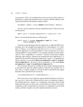 138   CHAPTER 5   GENERICS



      type parameter. This is not something that you have to do very often, which is a
      good thing, as explicit type parameters aren’t very pretty. With the addition of this
      explicit type parameter, the program compiles cleanly:

          Set<Number> numbers = Union.<Number>union(integers, doubles);


           Next let’s turn our attention to the max method from Item 27. Here is the orig-
      inal declaration:

          public static <T extends Comparable<T>> T max(List<T> list)

      Here is a revised declaration that uses wildcard types:

          public static <T extends Comparable<? super T>> T max(
                  List<? extends T> list)

          To get the revised declaration from the original one, we apply the PECS trans-
      formation twice. The straightforward application is to the parameter list. It pro-
      duces T instances, so we change the type from List<T> to List<? extends T>.
      The tricky application is to the type parameter T. This is the first time we’ve seen a
      wildcard applied to a type parameter. T was originally specified to extend Compa-
      rable<T>, but a comparable of T consumes T instances (and produces integers
      indicating order relations). Therefore the parameterized type Comparable<T> is
      replaced by the bounded wildcard type Comparable<? super T>. Comparables are
      always consumers, so you should always use Comparable<? super T> in prefer-
      ence to Comparable<T>. The same is true of comparators, so you should always
      use Comparator<? super T> in preference to Comparator<T>.
          The revised max declaration is probably the most complex method declaration
      in the entire book. Does the added complexity really buy you anything? Yes, it
      does. Here is a simple example of a list that would be excluded by the original
      declaration but is permitted by the revised one:

          List<ScheduledFuture<?>> scheduledFutures = ... ;

          The reason that you can’t apply the original method declaration to this list is
      that java.util.concurrent.ScheduledFuture does not implement Compara-
      ble<ScheduledFuture>. Instead, it is a subinterface of Delayed, which extends
      Comparable<Delayed>. In other words, a ScheduledFuture instance isn’t merely
      comparable to other ScheduledFuture instances; it’s comparable to any Delayed
      instance, and that’s enough to cause the original declaration to reject it.
 