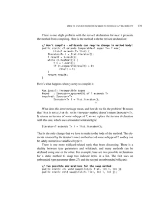 ITEM 28: USE BOUNDED WILDCARDS TO INCREASE API FLEXIBILITY   139


    There is one slight problem with the revised declaration for max: it prevents
the method from compiling. Here is the method with the revised declaration:

    // Won’t compile - wildcards can require change in method body!
    public static <T extends Comparable<? super T>> T max(
            List<? extends T> list) {
        Iterator<T> i = list.iterator();
        T result = i.next();
        while (i.hasNext()) {
            T t = i.next();
            if (t.compareTo(result) > 0)
                result = t;
        }
        return result;
    }

Here’s what happens when you try to compile it:

    Max.java:7: incompatible types
    found   : Iterator<capture#591 of ? extends T>
    required: Iterator<T>
            Iterator<T> i = list.iterator();
                                         ^

     What does this error message mean, and how do we fix the problem? It means
that list is not a List<T>, so its iterator method doesn’t return Iterator<T>.
It returns an iterator of some subtype of T, so we replace the iterator declaration
with this one, which uses a bounded wildcard type:

    Iterator<? extends T> i = list.iterator();

That is the only change that we have to make to the body of the method. The ele-
ments returned by the iterator’s next method are of some subtype of T, so they can
be safely stored in a variable of type T.
    There is one more wildcard-related topic that bears discussing. There is a
duality between type parameters and wildcards, and many methods can be
declared using one or the other. For example, here are two possible declarations
for a static method to swap two indexed items in a list. The first uses an
unbounded type parameter (Item 27) and the second an unbounded wildcard:

    // Two possible declarations for the swap method
    public static <E> void swap(List<E> list, int i, int j);
    public static void swap(List<?> list, int i, int j);
 