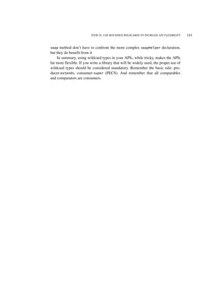 ITEM 28: USE BOUNDED WILDCARDS TO INCREASE API FLEXIBILITY    141


swap  method don’t have to confront the more complex swapHelper declaration,
but they do benefit from it
    In summary, using wildcard types in your APIs, while tricky, makes the APIs
far more flexible. If you write a library that will be widely used, the proper use of
wildcard types should be considered mandatory. Remember the basic rule: pro-
ducer-extends, consumer-super (PECS). And remember that all comparables
and comparators are consumers.
 