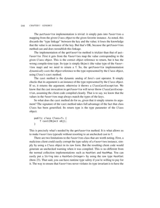 144   CHAPTER 5   GENERICS



           The putFavorite implementation is trivial: it simply puts into favorites a
      mapping from the given Class object to the given favorite instance. As noted, this
      discards the “type linkage” between the key and the value; it loses the knowledge
      that the value is an instance of the key. But that’s OK, because the getFavorites
      method can and does reestablish this linkage.
           The implementation of the getFavorite method is trickier than that of put-
      Favorite. First it gets from the favorites map the value corresponding to the
      given Class object. This is the correct object reference to return, but it has the
      wrong compile-time type. Its type is simply Object (the value type of the favor-
      ites map) and we need to return a T. So, the getFavorite implementation
      dynamically casts the object reference to the type represented by the Class object,
      using Class’s cast method.
           The cast method is the dynamic analog of Java’s cast operator. It simply
      checks that its argument is an instance of the type represented by the Class object.
      If so, it returns the argument; otherwise it throws a ClassCastException. We
      know that the cast invocation in getFavorite will never throw ClassCastExcep-
      tion, assuming the client code compiled cleanly. That is to say, we know that the
      values in the favorites map always match the types of the keys.
           So what does the cast method do for us, given that it simply returns its argu-
      ment? The signature of the cast method takes full advantage of the fact that class
      Class has been generified. Its return type is the type parameter of the Class
      object:

          public class Class<T> {
              T cast(Object obj);
          }

      This is precisely what’s needed by the getFavorite method. It is what allows us
      to make Favorites typesafe without resorting to an unchecked cast to T.
           There are two limitations to the Favorites class that are worth noting. First, a
      malicious client could easily corrupt the type safety of a Favorites instance, sim-
      ply by using a Class object in its raw form. But the resulting client code would
      generate an unchecked warning when it was compiled. This is no different from
      the normal collection implementations such as HashSet and HashMap. You can
      easily put a String into a HashSet<Integer> by using the raw type HashSet
      (Item 23). That said, you can have runtime type safety if you’re willing to pay for
      it. The way to ensure that Favorites never violates its type invariant is to have the
 