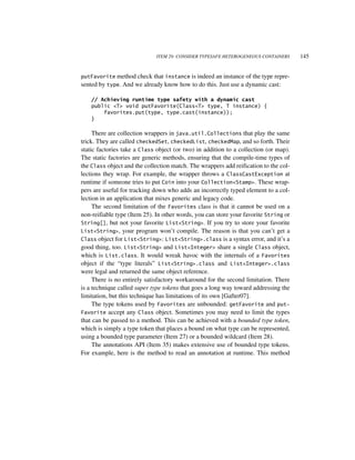 ITEM 29: CONSIDER TYPESAFE HETEROGENEOUS CONTAINERS      145


putFavorite method check that instance is indeed an instance of the type repre-
sented by type. And we already know how to do this. Just use a dynamic cast:

    // Achieving runtime type safety with a dynamic cast
    public <T> void putFavorite(Class<T> type, T instance) {
        favorites.put(type, type.cast(instance));
    }

     There are collection wrappers in java.util.Collections that play the same
trick. They are called checkedSet, checkedList, checkedMap, and so forth. Their
static factories take a Class object (or two) in addition to a collection (or map).
The static factories are generic methods, ensuring that the compile-time types of
the Class object and the collection match. The wrappers add reification to the col-
lections they wrap. For example, the wrapper throws a ClassCastException at
runtime if someone tries to put Coin into your Collection<Stamp>. These wrap-
pers are useful for tracking down who adds an incorrectly typed element to a col-
lection in an application that mixes generic and legacy code.
     The second limitation of the Favorites class is that it cannot be used on a
non-reifiable type (Item 25). In other words, you can store your favorite String or
String[], but not your favorite List<String>. If you try to store your favorite
List<String>, your program won’t compile. The reason is that you can’t get a
Class object for List<String>: List<String>.class is a syntax error, and it’s a
good thing, too. List<String> and List<Integer> share a single Class object,
which is List.class. It would wreak havoc with the internals of a Favorites
object if the “type literals” List<String>.class and List<Integer>.class
were legal and returned the same object reference.
     There is no entirely satisfactory workaround for the second limitation. There
is a technique called super type tokens that goes a long way toward addressing the
limitation, but this technique has limitations of its own [Gafter07].
     The type tokens used by Favorites are unbounded: getFavorite and put-
Favorite accept any Class object. Sometimes you may need to limit the types
that can be passed to a method. This can be achieved with a bounded type token,
which is simply a type token that places a bound on what type can be represented,
using a bounded type parameter (Item 27) or a bounded wildcard (Item 28).
     The annotations API (Item 35) makes extensive use of bounded type tokens.
For example, here is the method to read an annotation at runtime. This method
 