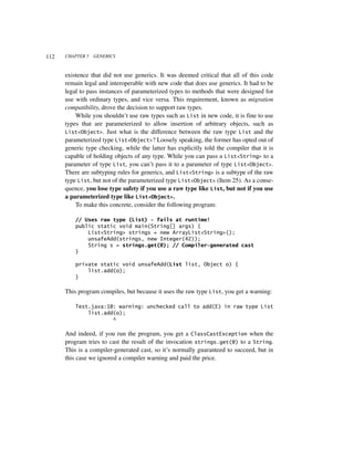112   CHAPTER 5   GENERICS



      existence that did not use generics. It was deemed critical that all of this code
      remain legal and interoperable with new code that does use generics. It had to be
      legal to pass instances of parameterized types to methods that were designed for
      use with ordinary types, and vice versa. This requirement, known as migration
      compatibility, drove the decision to support raw types.
          While you shouldn’t use raw types such as List in new code, it is fine to use
      types that are parameterized to allow insertion of arbitrary objects, such as
      List<Object>. Just what is the difference between the raw type List and the
      parameterized type List<Object>? Loosely speaking, the former has opted out of
      generic type checking, while the latter has explicitly told the compiler that it is
      capable of holding objects of any type. While you can pass a List<String> to a
      parameter of type List, you can’t pass it to a parameter of type List<Object>.
      There are subtyping rules for generics, and List<String> is a subtype of the raw
      type List, but not of the parameterized type List<Object> (Item 25). As a conse-
      quence, you lose type safety if you use a raw type like List, but not if you use
      a parameterized type like List<Object>.
          To make this concrete, consider the following program:

          // Uses raw type (List) - fails at runtime!
          public static void main(String[] args) {
              List<String> strings = new ArrayList<String>();
              unsafeAdd(strings, new Integer(42));
              String s = strings.get(0); // Compiler-generated cast
          }

          private static void unsafeAdd(List list, Object o) {
              list.add(o);
          }

      This program compiles, but because it uses the raw type List, you get a warning:

          Test.java:10: warning: unchecked call to add(E) in raw type List
              list.add(o);
                      ^

      And indeed, if you run the program, you get a ClassCastException when the
      program tries to cast the result of the invocation strings.get(0) to a String.
      This is a compiler-generated cast, so it’s normally guaranteed to succeed, but in
      this case we ignored a compiler warning and paid the price.
 