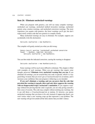 116   CHAPTER 5   GENERICS



      Item 24: Eliminate unchecked warnings

          When you program with generics, you will see many compiler warnings:
      unchecked cast warnings, unchecked method invocation warnings, unchecked
      generic array creation warnings, and unchecked conversion warnings. The more
      experience you acquire with generics, the fewer warnings you’ll get, but don’t
      expect newly written code that uses generics to compile cleanly.
          Many unchecked warnings are easy to eliminate. For example, suppose you
      accidentally write this declaration:

          Set<Lark> exaltation = new HashSet();


      The compiler will gently remind you what you did wrong:

          Venery.java:4: warning: [unchecked] unchecked conversion
          found   : HashSet, required: Set<Lark>
              Set<Lark> exaltation = new HashSet();
                                   ^

      You can then make the indicated correction, causing the warning to disappear:

          Set<Lark> exaltation = new HashSet<Lark>();


          Some warnings will be much more difficult to eliminate. This chapter is filled
      with examples of such warnings. When you get warnings that require some
      thought, persevere! Eliminate every unchecked warning that you can. If you
      eliminate all warnings, you are assured that your code is typesafe, which is a very
      good thing. It means that you won’t get a ClassCastException at runtime, and it
      increases your confidence that your program is behaving as you intended.
          If you can’t eliminate a warning, and you can prove that the code that
      provoked the warning is typesafe, then (and only then) suppress the warning
      with an @SuppressWarnings("unchecked") annotation. If you suppress warn-
      ings without first proving that the code is typesafe, you are only giving yourself a
      false sense of security. The code may compile without emitting any warnings, but
      it can still throw a ClassCastException at runtime. If, however, you ignore
      unchecked warnings that you know to be safe (instead of suppressing them), you
      won’t notice when a new warning crops up that represents a real problem. The
      new warning will get lost amidst all the false alarms that you didn’t silence.
 