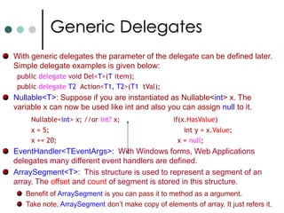 Generic DelegatesWith generic delegates the parameter of the delegate can be defined later. Simple delegate examples is given below: public delegate void Del<T>(T item); public delegateT2  Action<T1, T2>(T1  tVal); Nullable<T>: Suppose if you are instantiated as Nullable<int> x. The variable x can now be used like int and also you can assign null to it.Nullable<int> x; //or int? x; 		if(x.HasValue)		x = 5;					     int y = x.Value; 		x += 20; 					  x = null;EventHandler<TEventArgs>: With Windows forms, Web Applications delegates many different event handlers are defined. ArraySegment<T>:  This structure is used to represent a segment of an array. The offset and count of segment is stored in this structure. Benefit of ArraySegment is you can pass it to method as a argument. Take note, ArraySegment don’t make copy of elements of array. It just refers it.