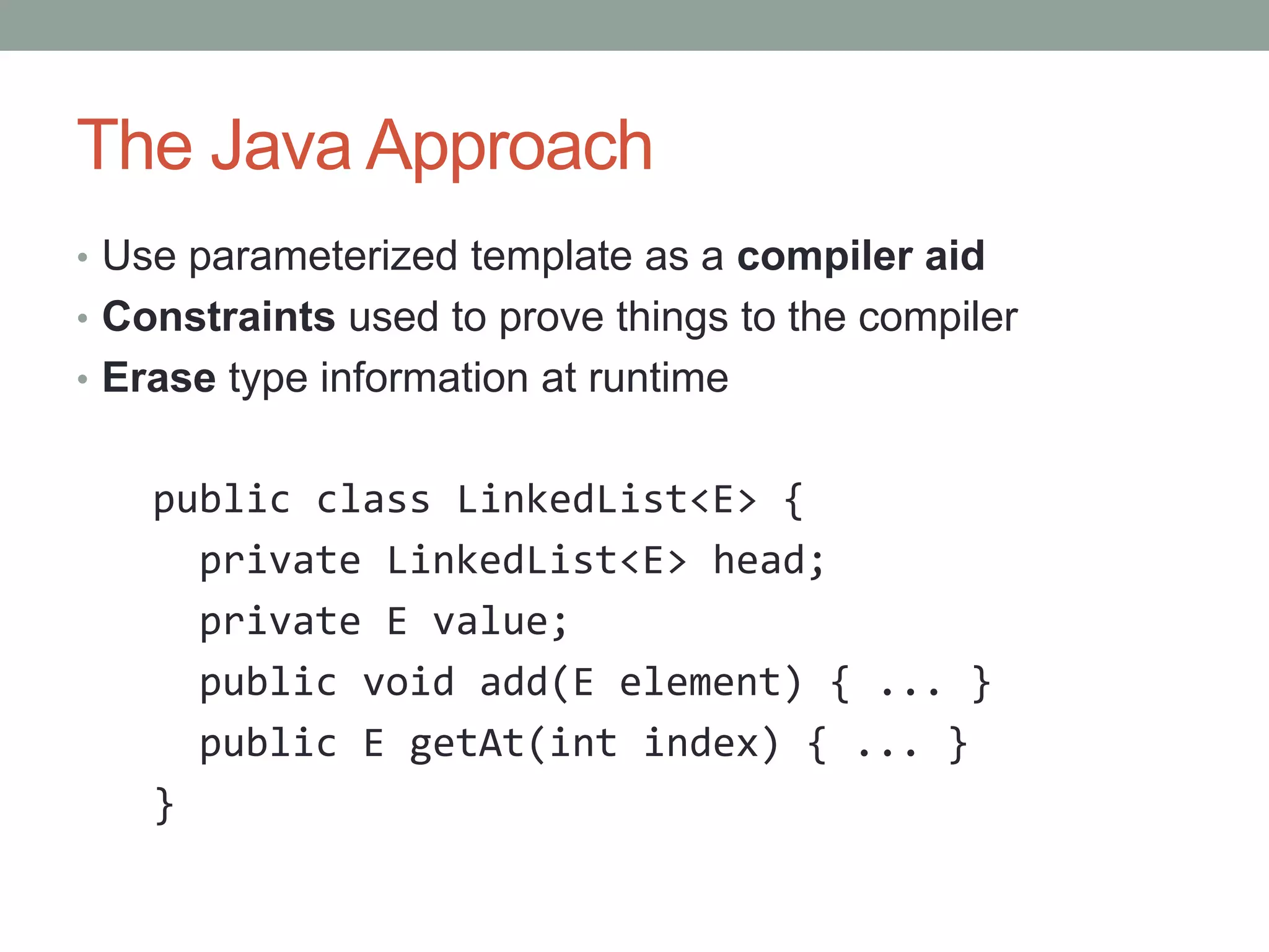 The Java Approach • Use parameterized template as a compiler aid • Constraints used to prove things to the compiler • Erase type information at runtime public class LinkedList<E> { private LinkedList<E> head; private E value; public void add(E element) { ... } public E getAt(int index) { ... } } 