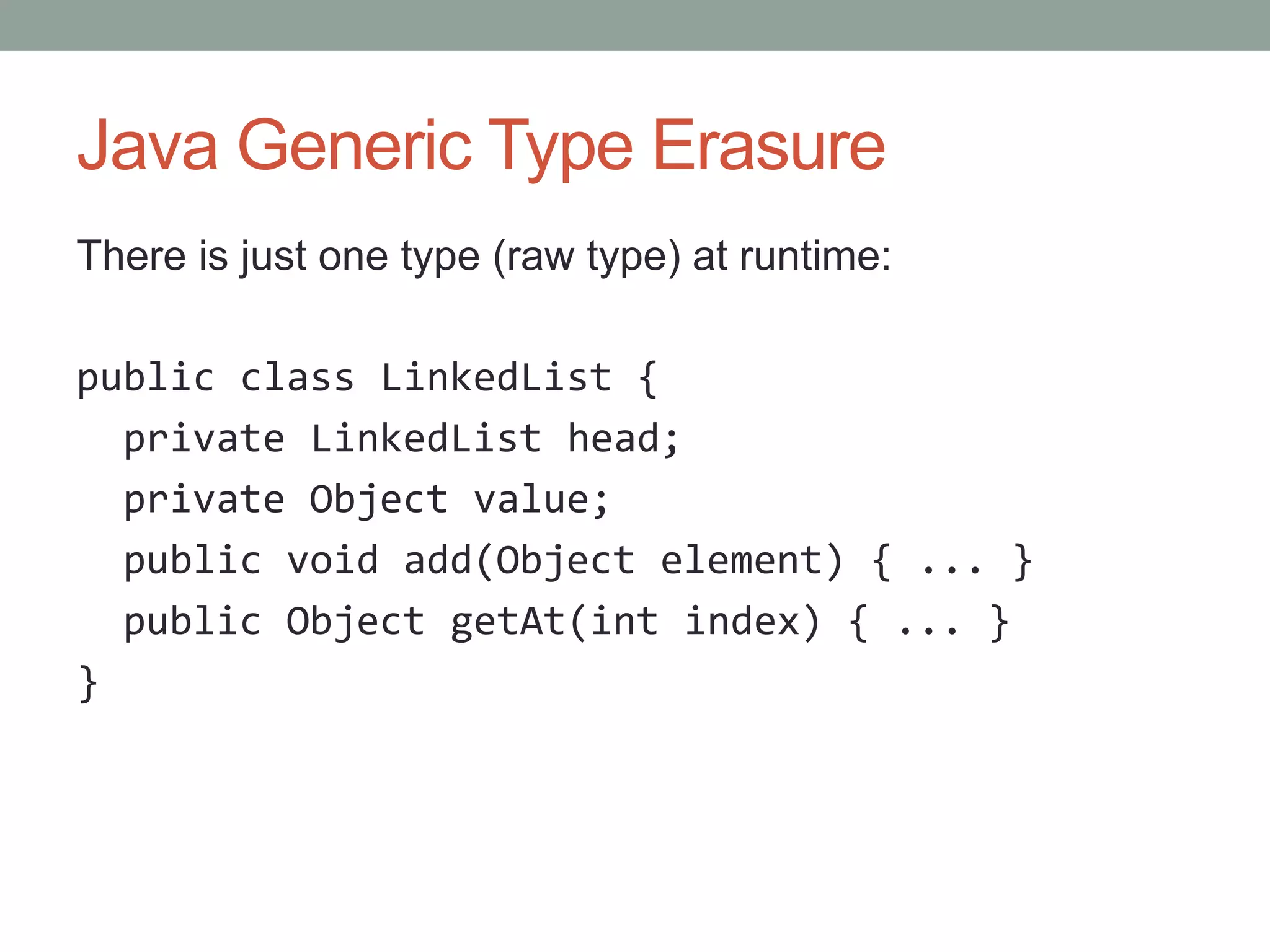 Java Generic Type Erasure There is just one type (raw type) at runtime: public class LinkedList { private LinkedList head; private Object value; public void add(Object element) { ... } public Object getAt(int index) { ... } } 