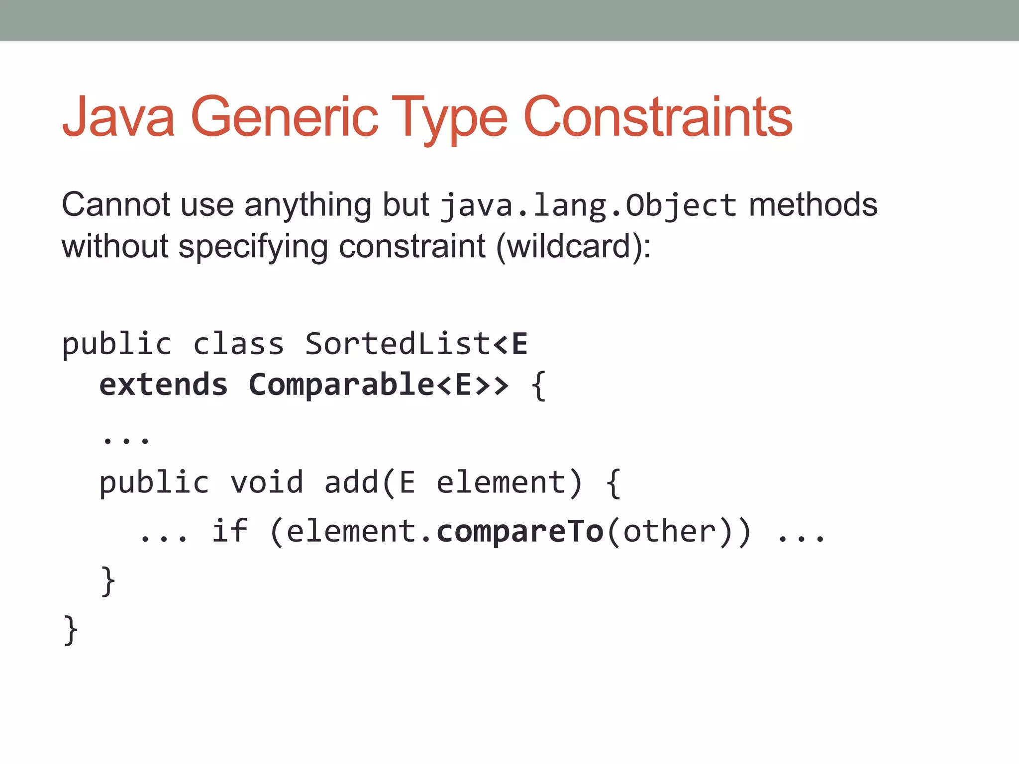 Java Generic Type Constraints Cannot use anything but java.lang.Object methods without specifying constraint (wildcard): public class SortedList<E extends Comparable<E>> { ... public void add(E element) { ... if (element.compareTo(other)) ... } } 