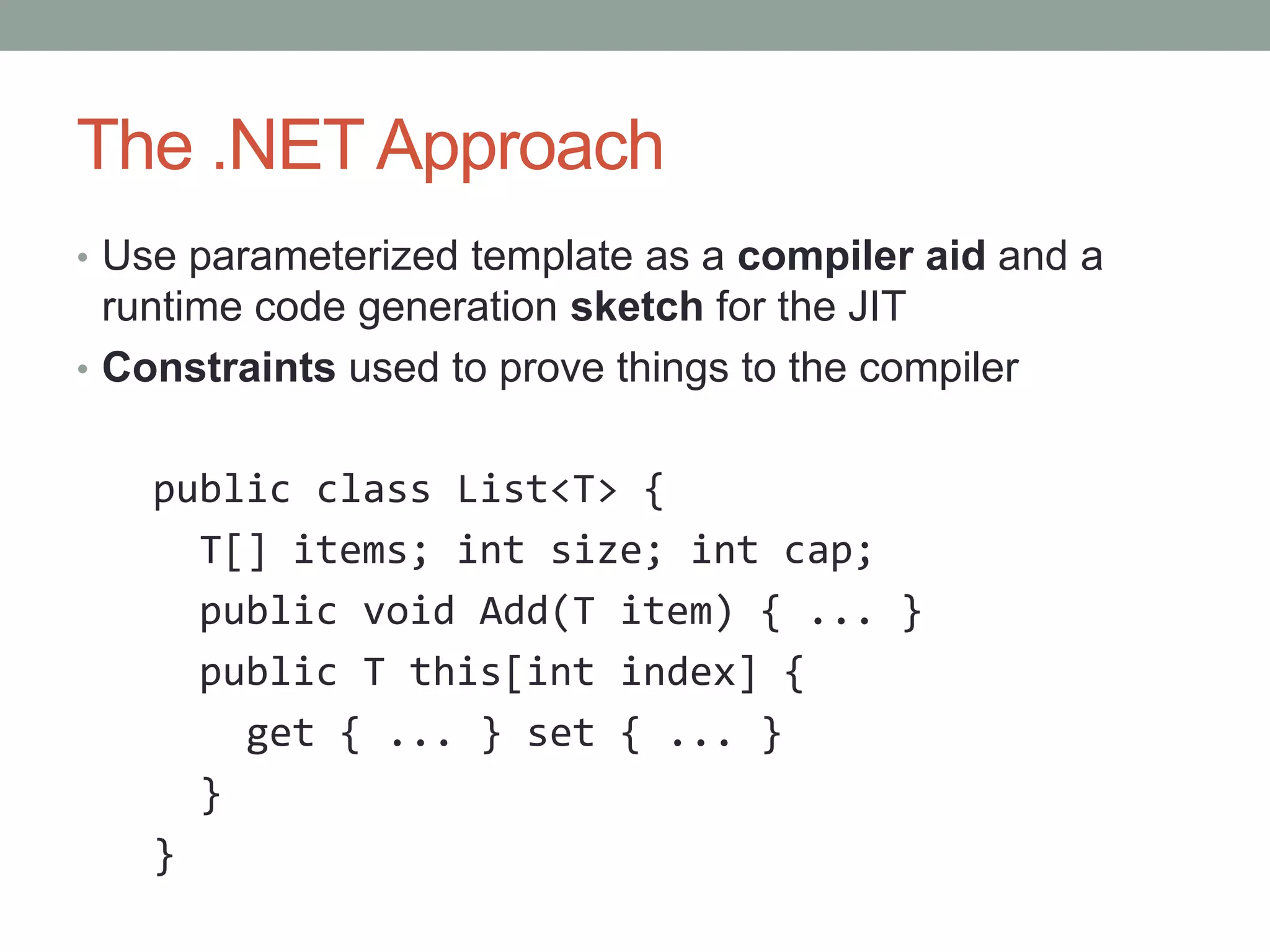 The .NET Approach • Use parameterized template as a compiler aid and a runtime code generation sketch for the JIT • Constraints used to prove things to the compiler public class List<T> { T[] items; int size; int cap; public void Add(T item) { ... } public T this[int index] { get { ... } set { ... } } } 