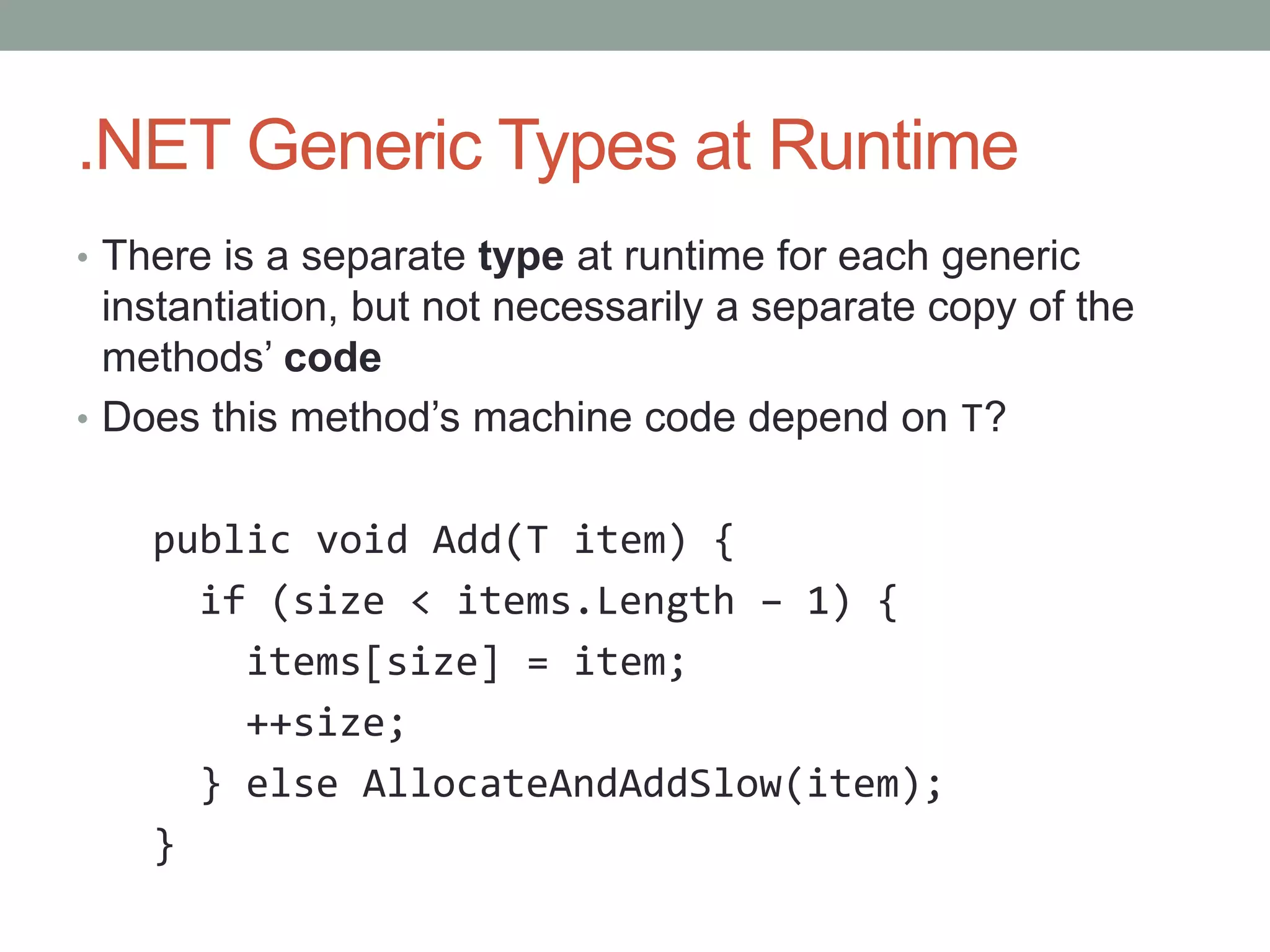 .NET Generic Types at Runtime • There is a separate type at runtime for each generic instantiation, but not necessarily a separate copy of the methods’ code • Does this method’s machine code depend on T? public void Add(T item) { if (size < items.Length – 1) { items[size] = item; ++size; } else AllocateAndAddSlow(item); } 