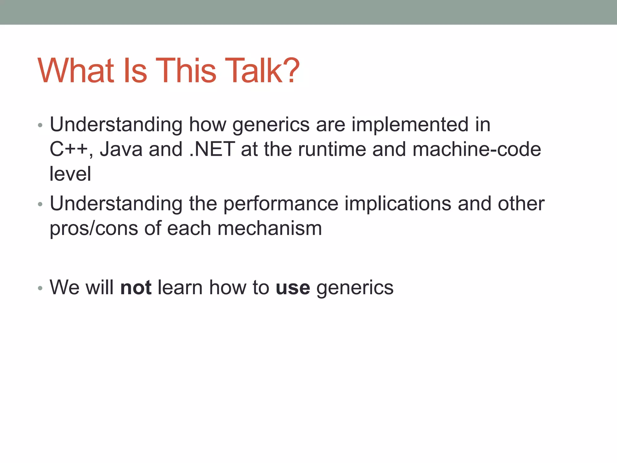 What Is This Talk? • Understanding how generics are implemented in C++, Java and .NET at the runtime and machine-code level • Understanding the performance implications and other pros/cons of each mechanism • We will not learn how to use generics 