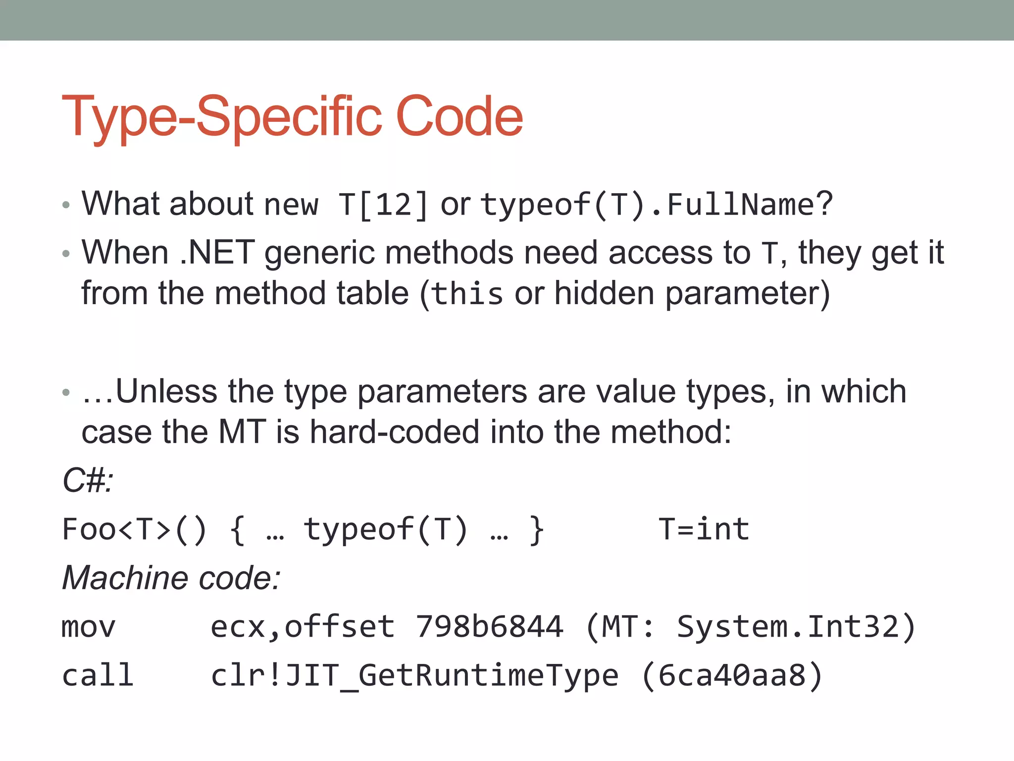 Type-Specific Code • What about new T[12] or typeof(T).FullName? • When .NET generic methods need access to T, they get it from the method table (this or hidden parameter) • …Unless the type parameters are value types, in which case the MT is hard-coded into the method: C#: Foo<T>() { … typeof(T) … } T=int Machine code: mov ecx,offset 798b6844 (MT: System.Int32) call clr!JIT_GetRuntimeType (6ca40aa8) 