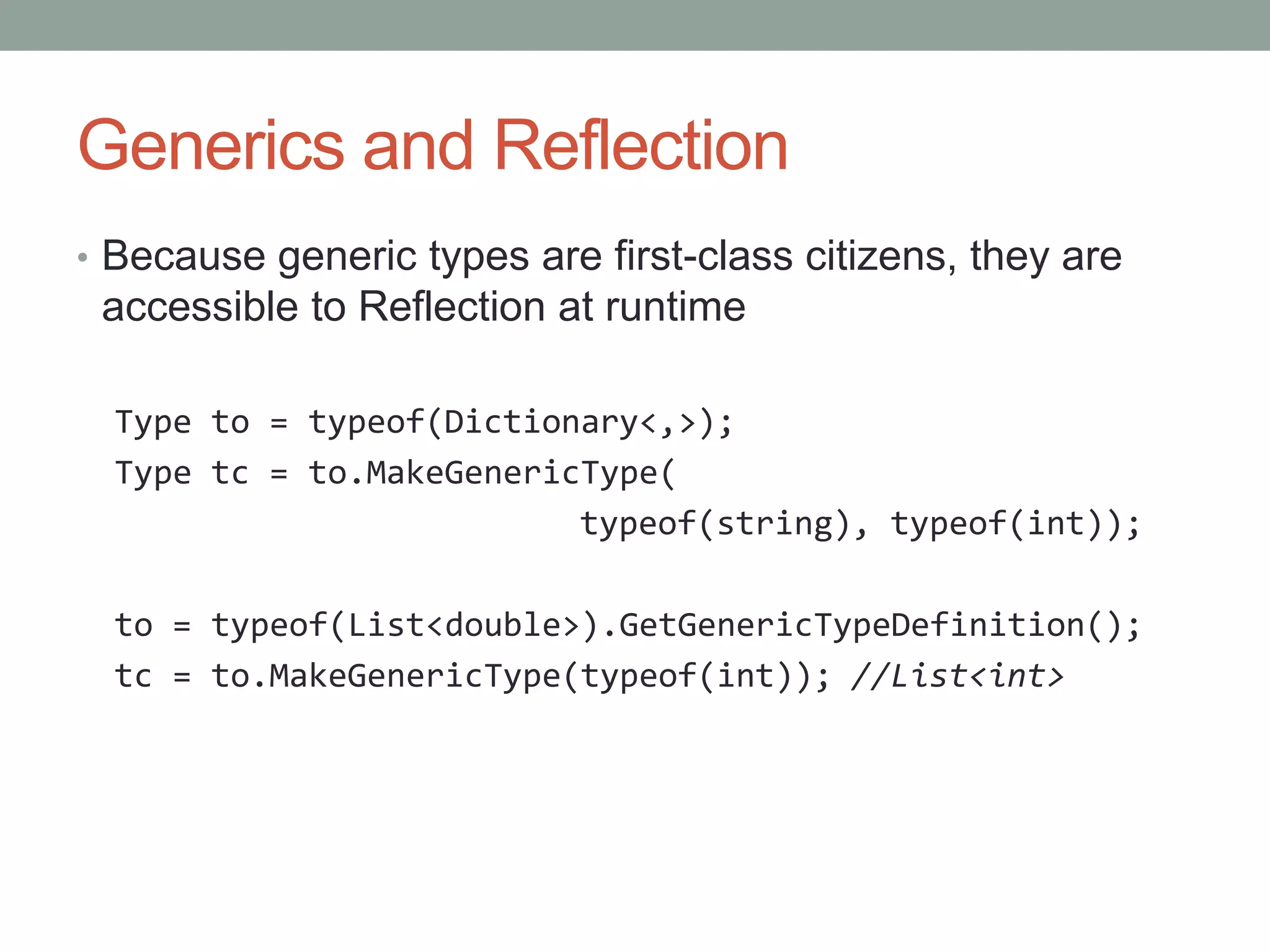 Generics and Reflection • Because generic types are first-class citizens, they are accessible to Reflection at runtime Type to = typeof(Dictionary<,>); Type tc = to.MakeGenericType( typeof(string), typeof(int)); to = typeof(List<double>).GetGenericTypeDefinition(); tc = to.MakeGenericType(typeof(int)); //List<int> 