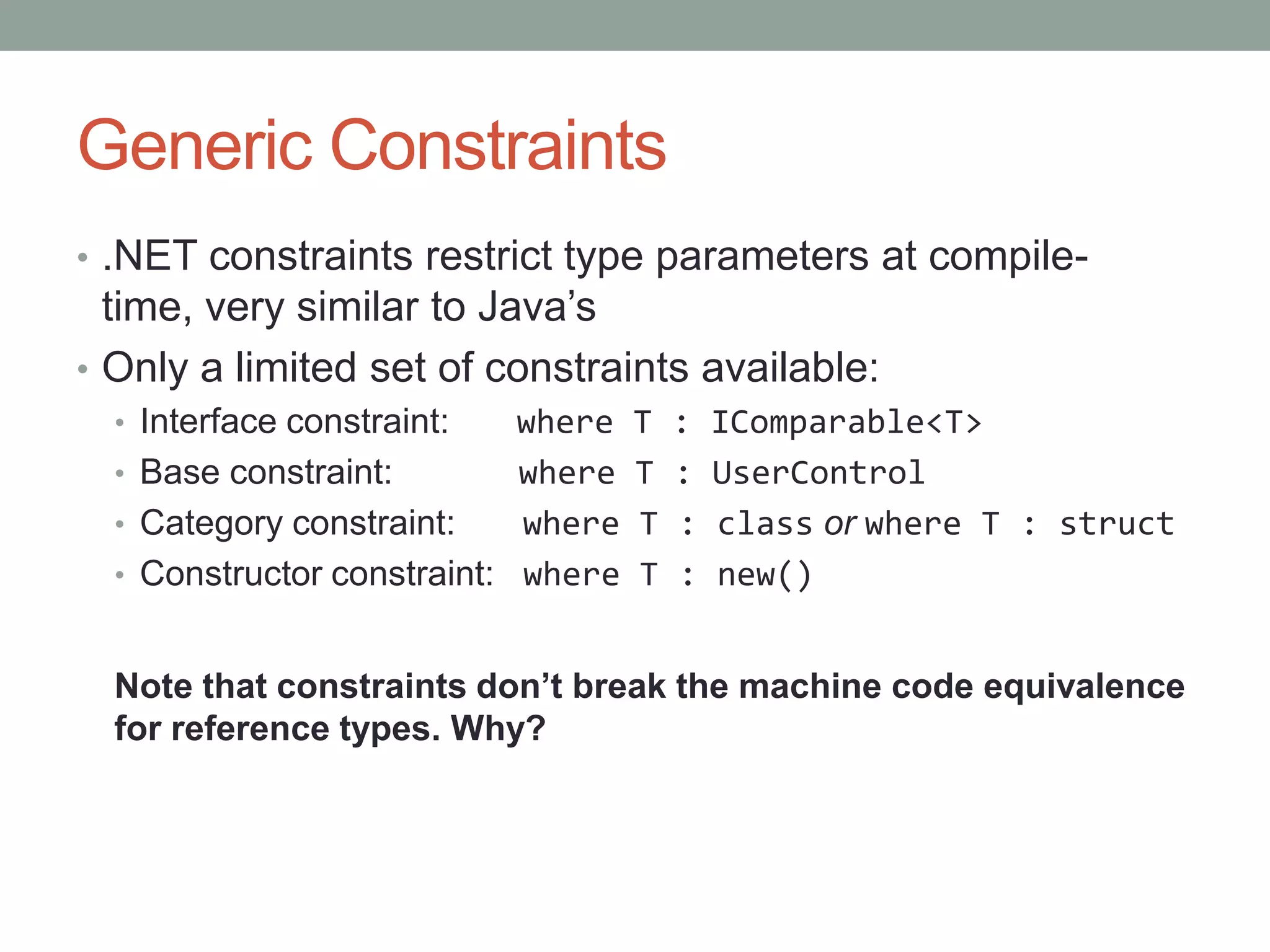 Generic Constraints • .NET constraints restrict type parameters at compile- time, very similar to Java’s • Only a limited set of constraints available: • Interface constraint: where T : IComparable<T> • Base constraint: where T : UserControl • Category constraint: where T : class or where T : struct • Constructor constraint: where T : new() Note that constraints don’t break the machine code equivalence for reference types. Why? 