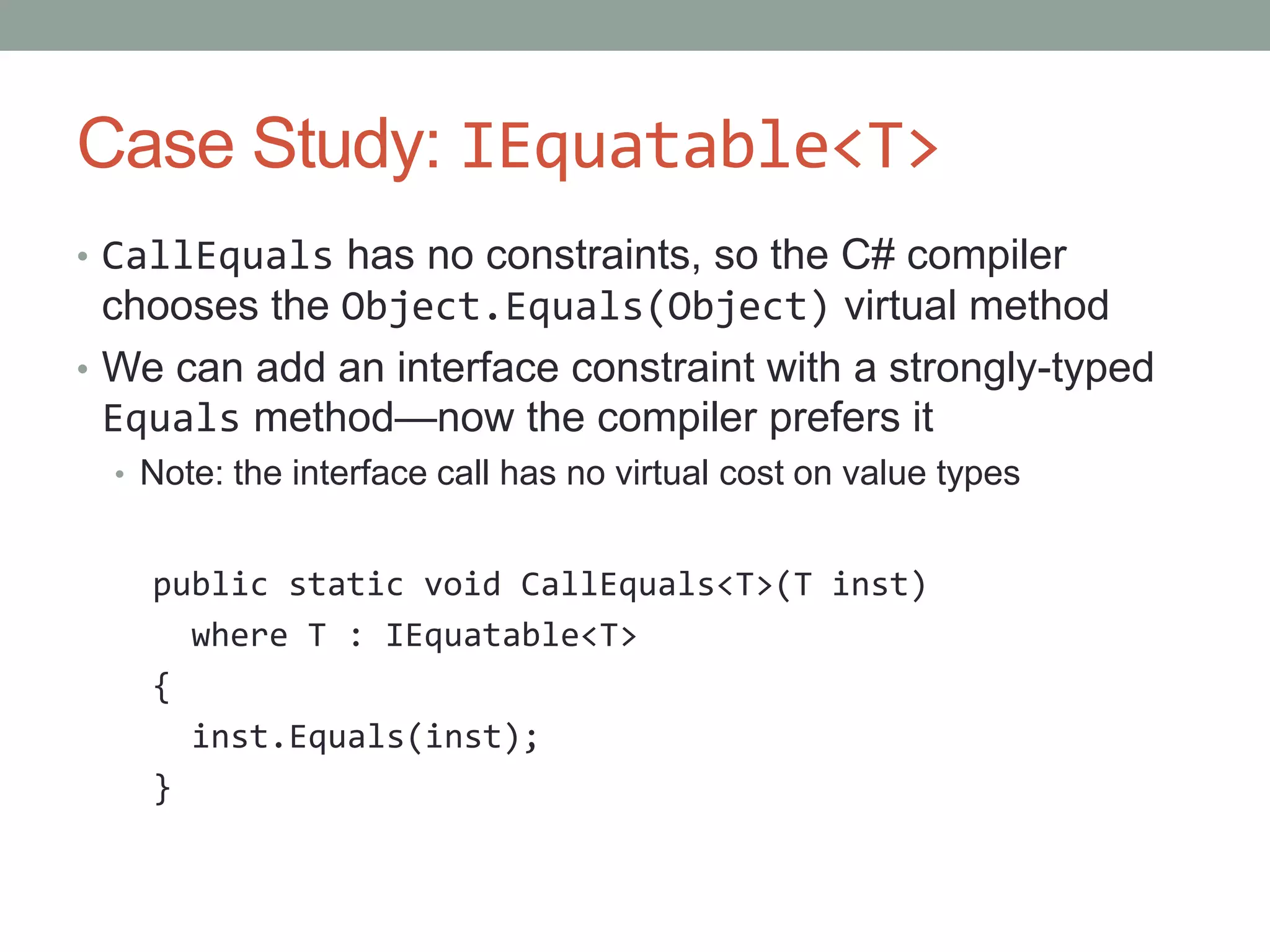 Case Study: IEquatable<T> • CallEquals has no constraints, so the C# compiler chooses the Object.Equals(Object) virtual method • We can add an interface constraint with a strongly-typed Equals method—now the compiler prefers it • Note: the interface call has no virtual cost on value types public static void CallEquals<T>(T inst) where T : IEquatable<T> { inst.Equals(inst); } 