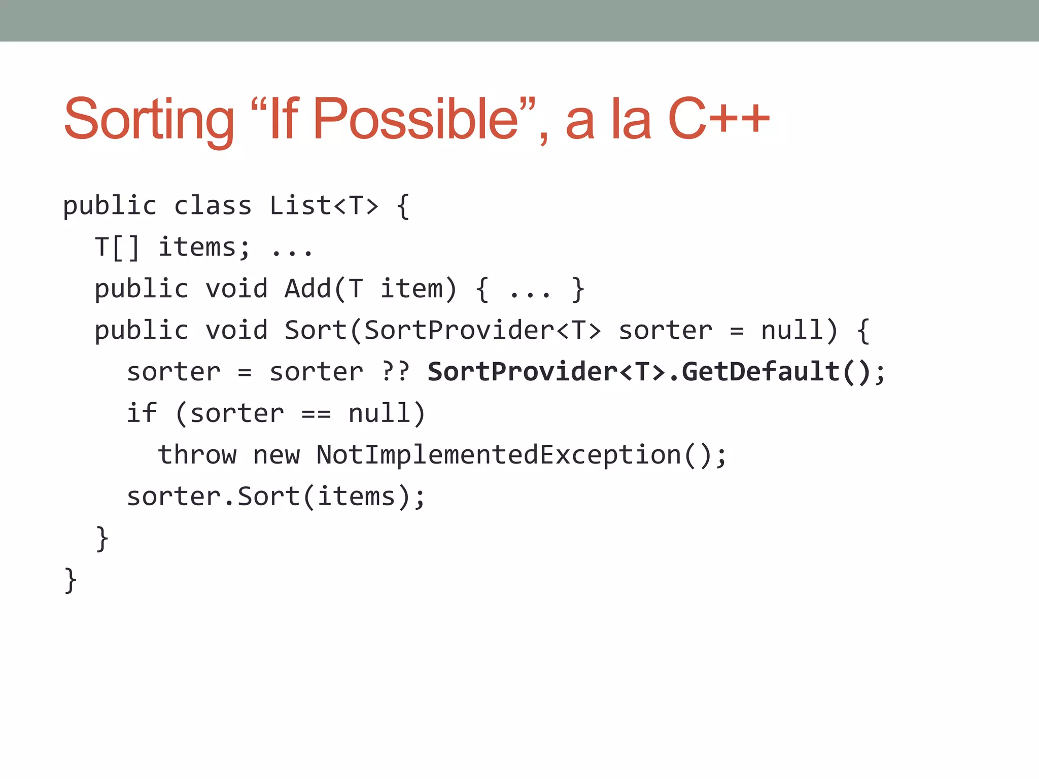 Sorting “If Possible”, a la C++ public class List<T> { T[] items; ... public void Add(T item) { ... } public void Sort(SortProvider<T> sorter = null) { sorter = sorter ?? SortProvider<T>.GetDefault(); if (sorter == null) throw new NotImplementedException(); sorter.Sort(items); } } 