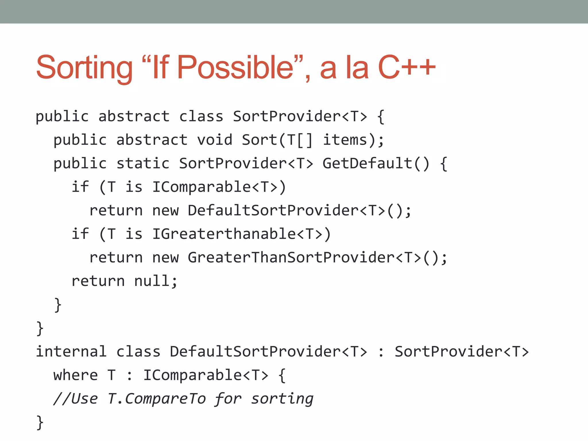 Sorting “If Possible”, a la C++ public abstract class SortProvider<T> { public abstract void Sort(T[] items); public static SortProvider<T> GetDefault() { if (T is IComparable<T>) return new DefaultSortProvider<T>(); if (T is IGreaterthanable<T>) return new GreaterThanSortProvider<T>(); return null; } } internal class DefaultSortProvider<T> : SortProvider<T> where T : IComparable<T> { //Use T.CompareTo for sorting } 