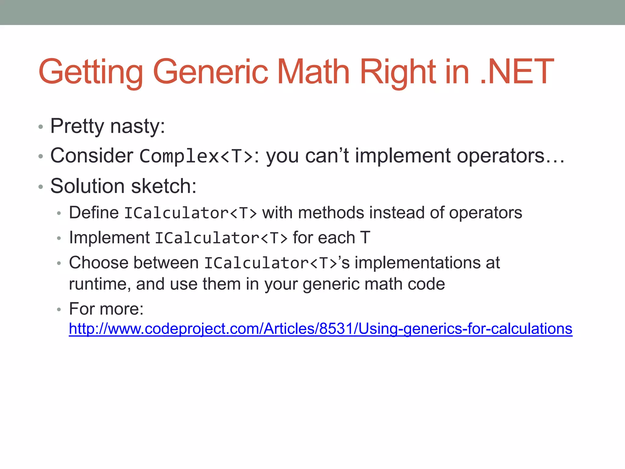 Getting Generic Math Right in .NET • Pretty nasty: • Consider Complex<T>: you can’t implement operators… • Solution sketch: • Define ICalculator<T> with methods instead of operators • Implement ICalculator<T> for each T • Choose between ICalculator<T>’s implementations at runtime, and use them in your generic math code • For more: http://www.codeproject.com/Articles/8531/Using-generics-for-calculations 