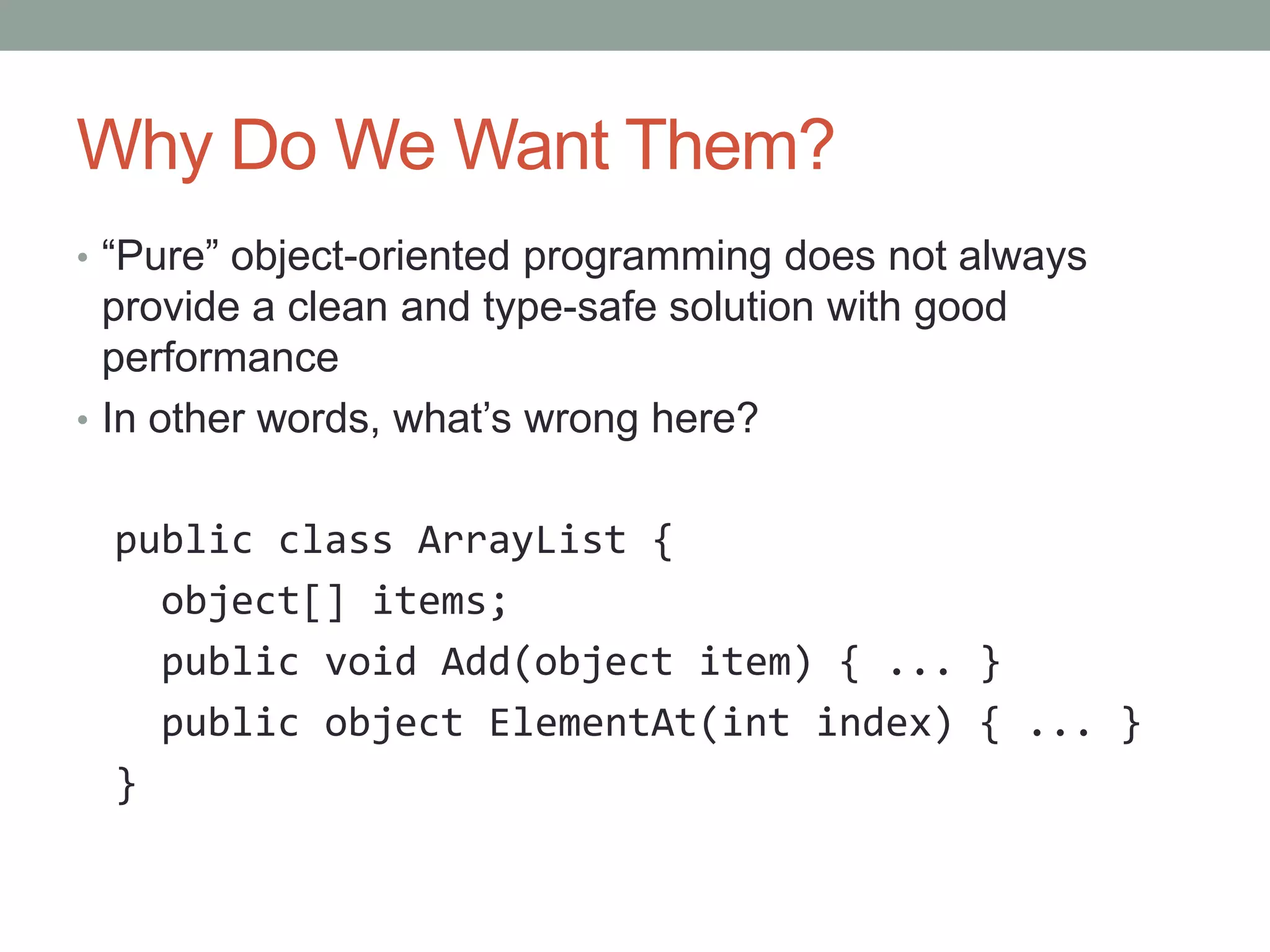 Why Do We Want Them? • “Pure” object-oriented programming does not always provide a clean and type-safe solution with good performance • In other words, what’s wrong here? public class ArrayList { object[] items; public void Add(object item) { ... } public object ElementAt(int index) { ... } } 