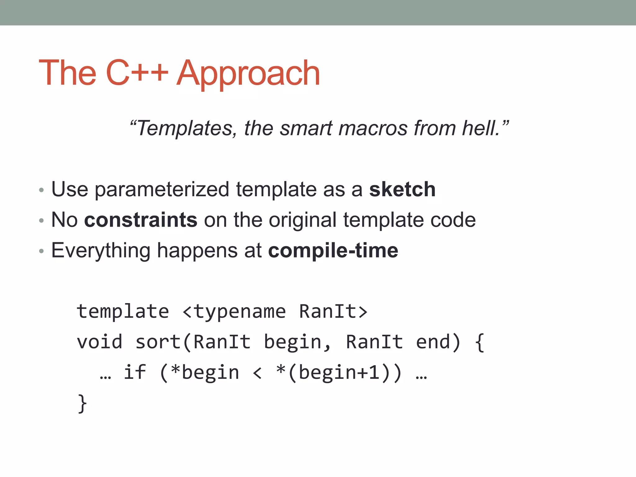 The C++ Approach “Templates, the smart macros from hell.” • Use parameterized template as a sketch • No constraints on the original template code • Everything happens at compile-time template <typename RanIt> void sort(RanIt begin, RanIt end) { … if (*begin < *(begin+1)) … } 