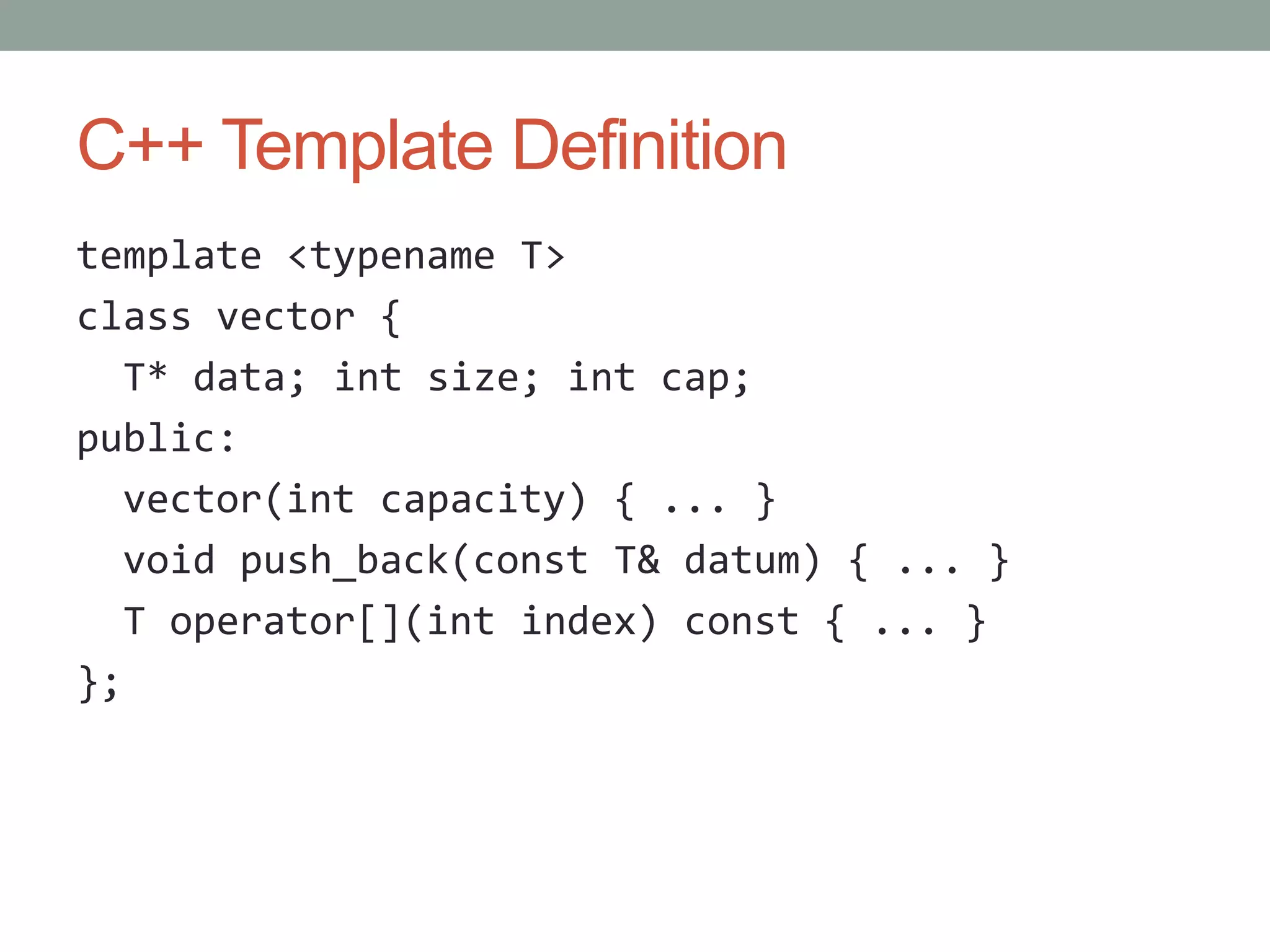 C++ Template Definition template <typename T> class vector { T* data; int size; int cap; public: vector(int capacity) { ... } void push_back(const T& datum) { ... } T operator[](int index) const { ... } }; 
