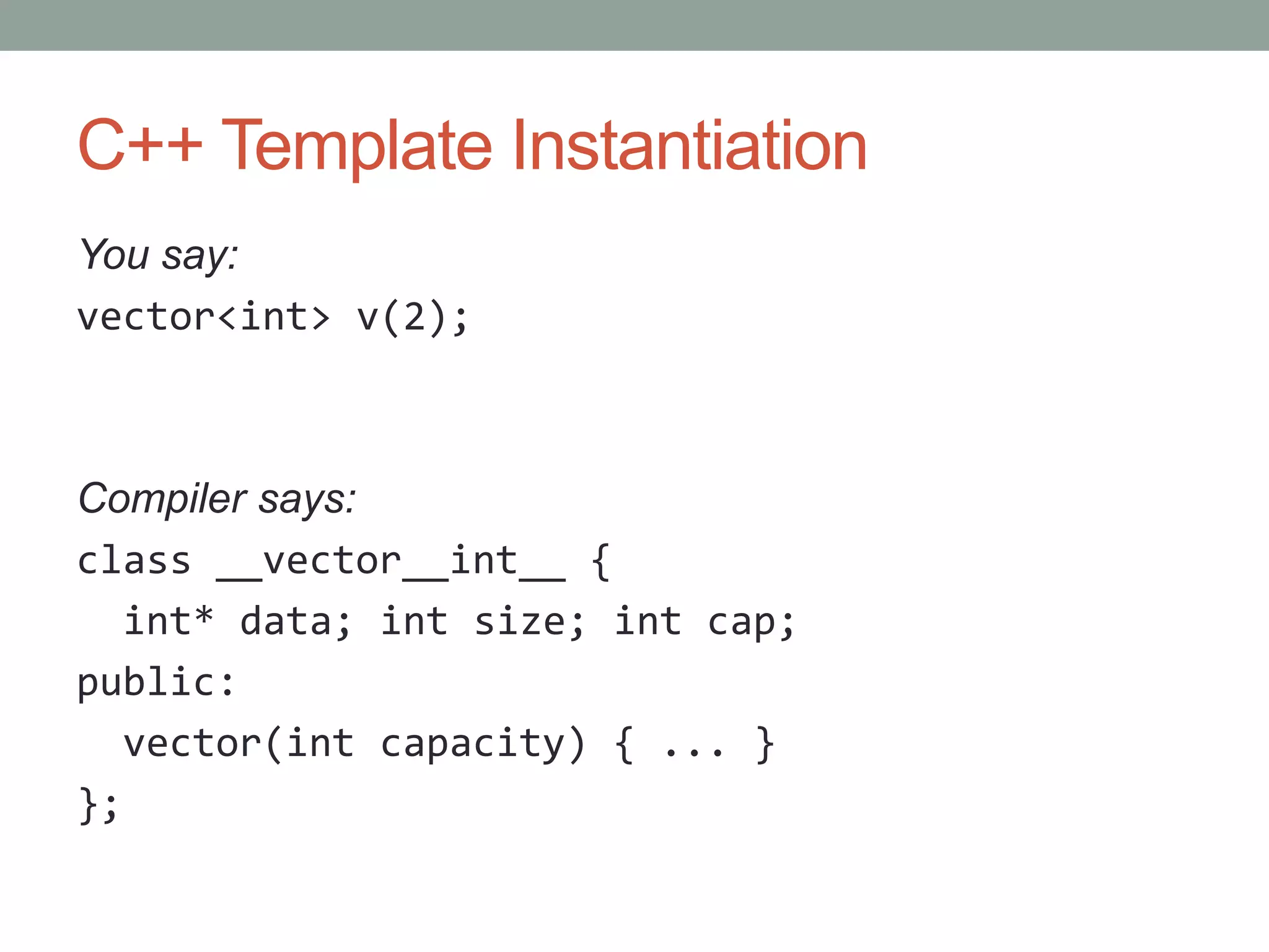 C++ Template Instantiation You say: vector<int> v(2); Compiler says: class __vector__int__ { int* data; int size; int cap; public: vector(int capacity) { ... } }; 