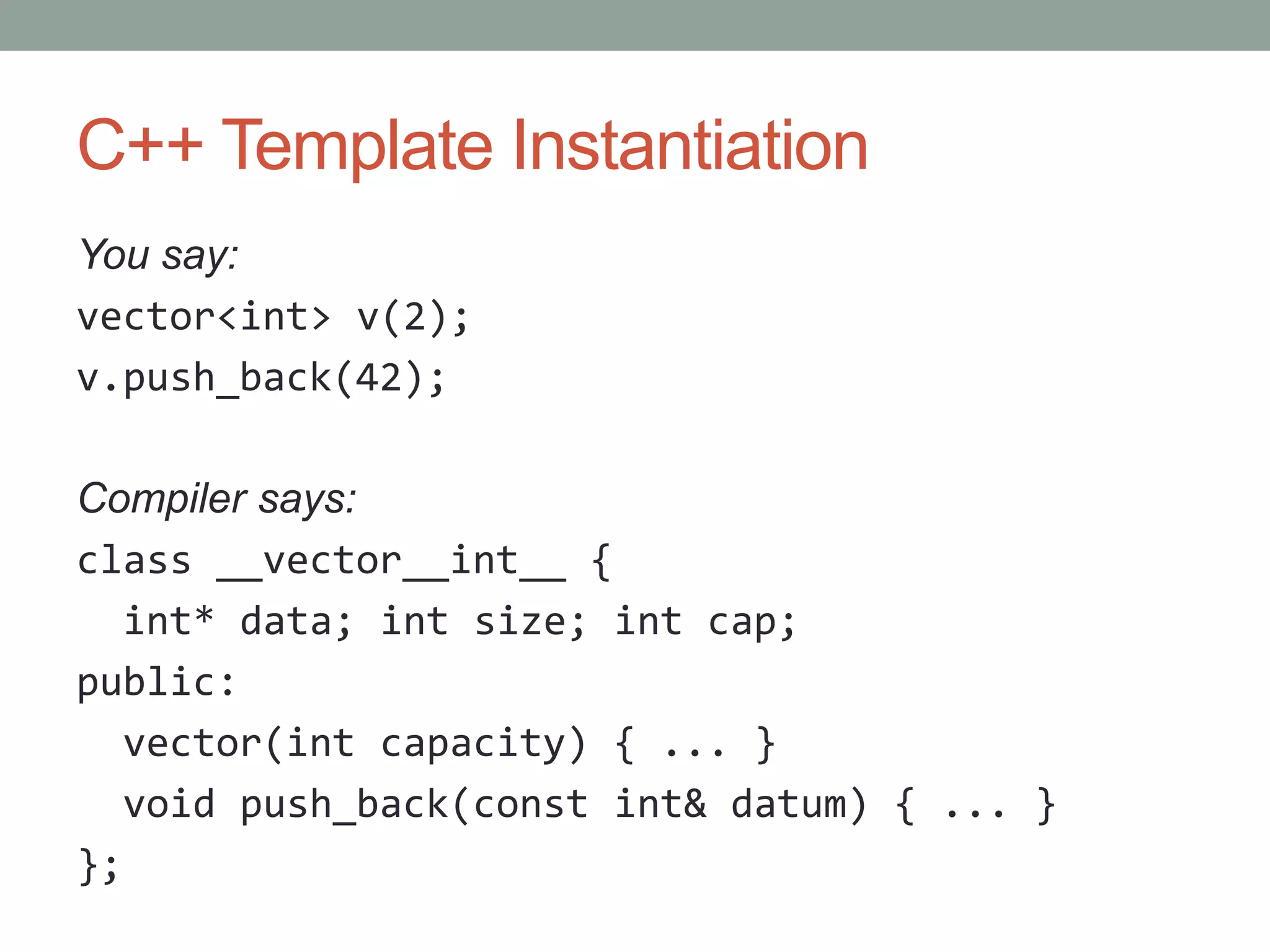 C++ Template Instantiation You say: vector<int> v(2); v.push_back(42); Compiler says: class __vector__int__ { int* data; int size; int cap; public: vector(int capacity) { ... } void push_back(const int& datum) { ... } }; 