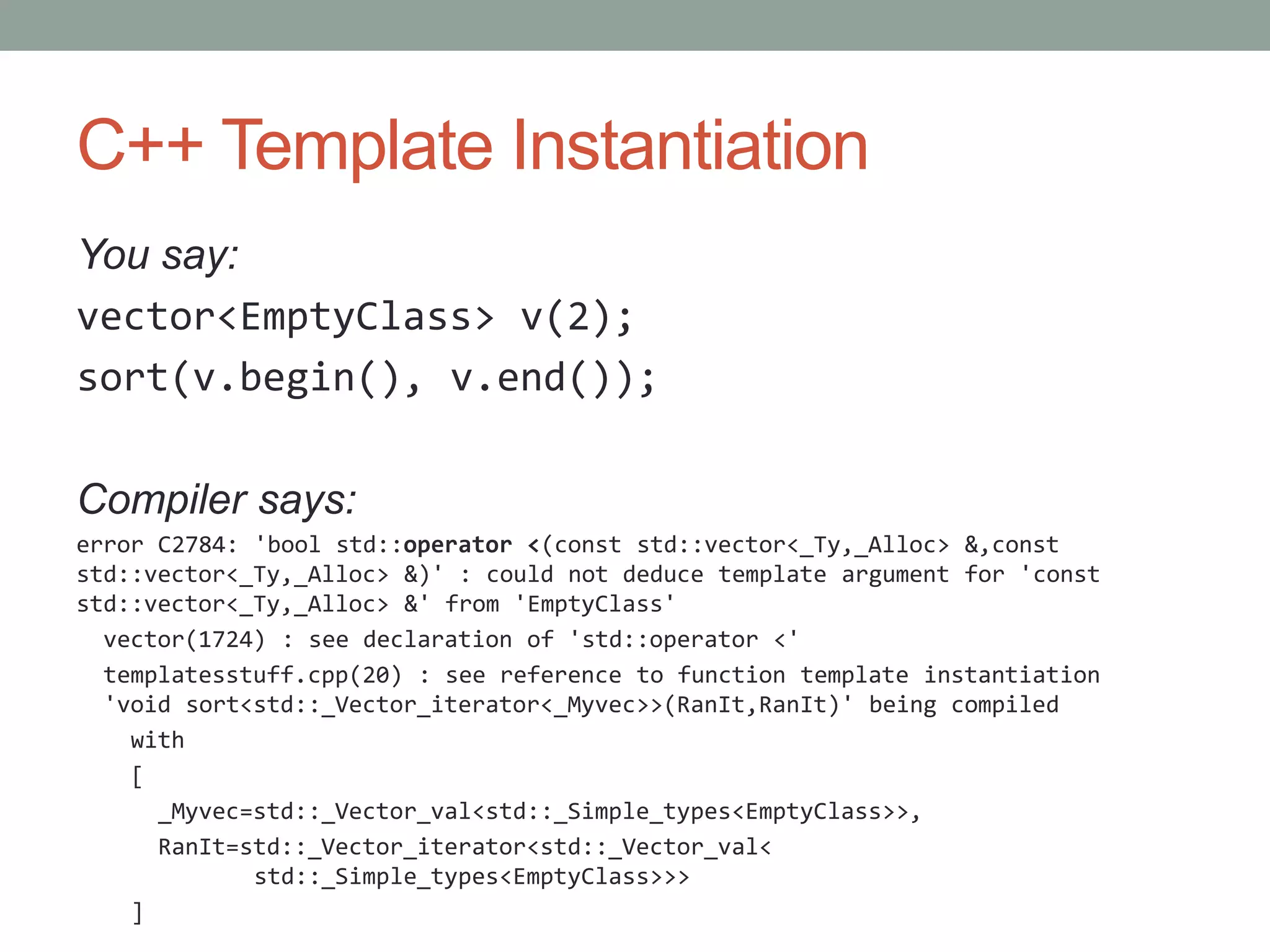 C++ Template Instantiation You say: vector<EmptyClass> v(2); sort(v.begin(), v.end()); Compiler says: error C2784: 'bool std::operator <(const std::vector<_Ty,_Alloc> &,const std::vector<_Ty,_Alloc> &)' : could not deduce template argument for 'const std::vector<_Ty,_Alloc> &' from 'EmptyClass' vector(1724) : see declaration of 'std::operator <' templatesstuff.cpp(20) : see reference to function template instantiation 'void sort<std::_Vector_iterator<_Myvec>>(RanIt,RanIt)' being compiled with [ _Myvec=std::_Vector_val<std::_Simple_types<EmptyClass>>, RanIt=std::_Vector_iterator<std::_Vector_val< std::_Simple_types<EmptyClass>>> ] 