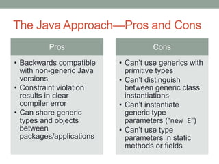 The Java Approach—Pros and Cons
         Pros                       Cons

• Backwards compatible    • Can’t use generics with
  with non-generic Java     primitive types
  versions                • Can’t distinguish
• Constraint violation      between generic class
  results in clear          instantiations
  compiler error          • Can’t instantiate
• Can share generic         generic type
  types and objects         parameters (“new E”)
  between                 • Can’t use type
  packages/applications     parameters in static
                            methods or fields
 