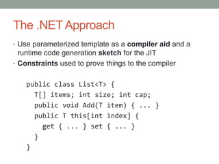 The .NET Approach
• Use parameterized template as a compiler aid and a
  runtime code generation sketch for the JIT
• Constraints used to prove things to the compiler


    public class List<T> {
      T[] items; int size; int cap;
      public void Add(T item) { ... }
      public T this[int index] {
        get { ... } set { ... }
      }
    }
 
