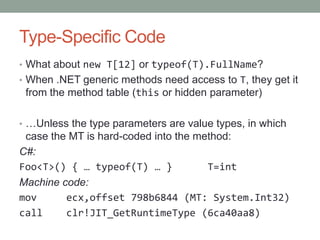 Type-Specific Code
• What about new T[12] or typeof(T).FullName?
• When .NET generic methods need access to T, they get it
 from the method table (this or hidden parameter)

• …Unless the type parameters are value types, in which
 case the MT is hard-coded into the method:
C#:
Foo<T>() { … typeof(T) … }            T=int
Machine code:
mov      ecx,offset 798b6844 (MT: System.Int32)
call     clr!JIT_GetRuntimeType (6ca40aa8)
 