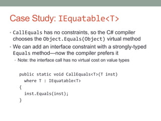 Case Study: IEquatable<T>
• CallEquals has no constraints, so the C# compiler
  chooses the Object.Equals(Object) virtual method
• We can add an interface constraint with a strongly-typed
  Equals method—now the compiler prefers it
  • Note: the interface call has no virtual cost on value types


    public static void CallEquals<T>(T inst)
      where T : IEquatable<T>
    {
      inst.Equals(inst);
    }
 