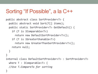 Sorting “If Possible”, a la C++
public abstract class SortProvider<T> {
  public abstract void Sort(T[] items);
  public static SortProvider<T> GetDefault() {
    if (T is IComparable<T>)
      return new DefaultSortProvider<T>();
    if (T is IGreaterthanable<T>)
      return new GreaterThanSortProvider<T>();
    return null;
  }
}
internal class DefaultSortProvider<T> : SortProvider<T>
  where T : IComparable<T> {
  //Use T.CompareTo for sorting
}
 