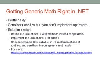 Getting Generic Math Right in .NET
• Pretty nasty:
• Consider Complex<T>: you can’t implement operators…
• Solution sketch:
  • Define ICalculator<T> with methods instead of operators
  • Implement ICalculator<T> for each T
  • Choose between ICalculator<T>’s implementations at
    runtime, and use them in your generic math code
  • For more:
   http://www.codeproject.com/Articles/8531/Using-generics-for-calculations
 
