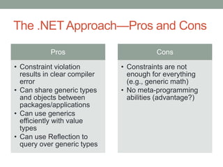 The .NET Approach—Pros and Cons

           Pros                          Cons

• Constraint violation        • Constraints are not
  results in clear compiler     enough for everything
  error                         (e.g., generic math)
• Can share generic types     • No meta-programming
  and objects between           abilities (advantage?)
  packages/applications
• Can use generics
  efficiently with value
  types
• Can use Reflection to
  query over generic types
 