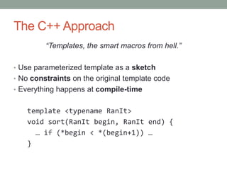 The C++ Approach
         “Templates, the smart macros from hell.”

• Use parameterized template as a sketch
• No constraints on the original template code
• Everything happens at compile-time


    template <typename RanIt>
    void sort(RanIt begin, RanIt end) {
      … if (*begin < *(begin+1)) …
    }
 