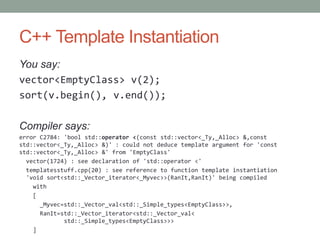 C++ Template Instantiation
You say:
vector<EmptyClass> v(2);
sort(v.begin(), v.end());

Compiler says:
error C2784: 'bool std::operator <(const std::vector<_Ty,_Alloc> &,const
std::vector<_Ty,_Alloc> &)' : could not deduce template argument for 'const
std::vector<_Ty,_Alloc> &' from 'EmptyClass'
  vector(1724) : see declaration of 'std::operator <'
  templatesstuff.cpp(20) : see reference to function template instantiation
  'void sort<std::_Vector_iterator<_Myvec>>(RanIt,RanIt)' being compiled
    with
    [
      _Myvec=std::_Vector_val<std::_Simple_types<EmptyClass>>,
      RanIt=std::_Vector_iterator<std::_Vector_val<
             std::_Simple_types<EmptyClass>>>
    ]
 