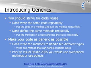 Introducing Generics
• You should strive for code reuse
   Don’t write the same code repeatedly
     o   Put the code in a method and call the method repeatedly
   Don’t define the same methods repeatedly
     o   Put the methods in a class and use the class repeatedly
• Make your code as generic as possible
   Don’t write ten methods to handle ten different types
     o   Write one method that can handle multiple types
   Prior to Visual Studio 2005 you would use overloaded
    methods or use objects

                Learn More @ http://www.learnnowonline.com
                   Copyright © by Application Developers Training Company
 
