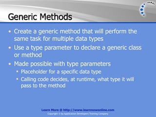 Generic Methods
• Create a generic method that will perform the
  same task for multiple data types
• Use a type parameter to declare a generic class
  or method
• Made possible with type parameters
   Placeholder for a specific data type
   Calling code decides, at runtime, what type it will
    pass to the method



             Learn More @ http://www.learnnowonline.com
                Copyright © by Application Developers Training Company
 
